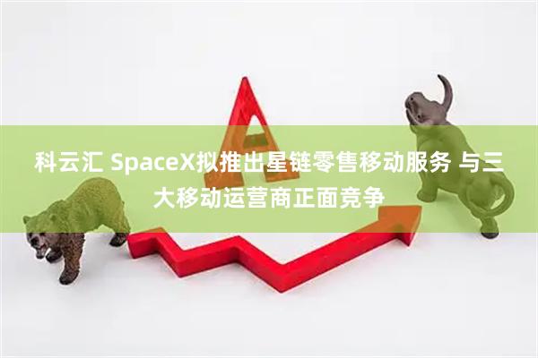 科云汇 SpaceX拟推出星链零售移动服务 与三大移动运营商正面竞争