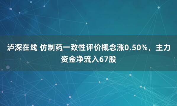 泸深在线 仿制药一致性评价概念涨0.50%，主力资金净流入67股