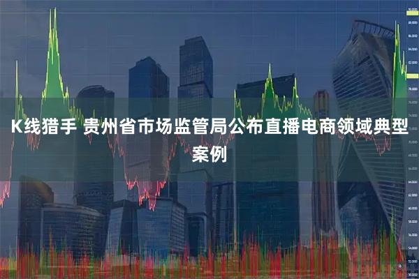K线猎手 贵州省市场监管局公布直播电商领域典型案例