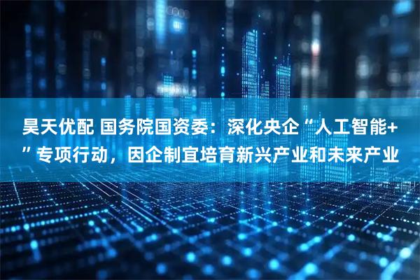 昊天优配 国务院国资委：深化央企“人工智能+”专项行动，因企制宜培育新兴产业和未来产业