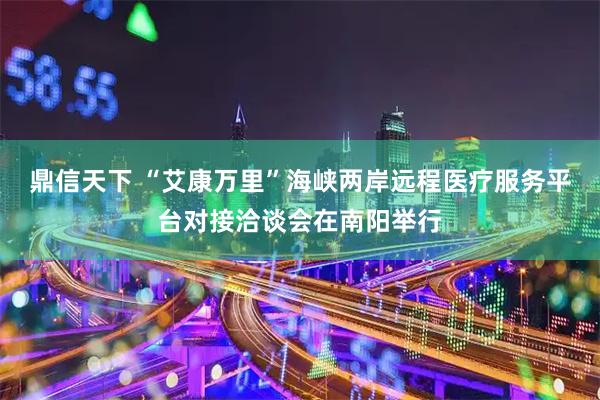 鼎信天下 “艾康万里”海峡两岸远程医疗服务平台对接洽谈会在南阳举行